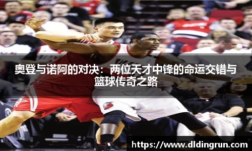 奥登与诺阿的对决：两位天才中锋的命运交错与篮球传奇之路